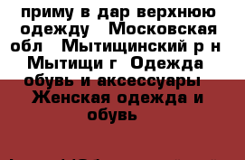 приму в дар верхнюю одежду - Московская обл., Мытищинский р-н, Мытищи г. Одежда, обувь и аксессуары » Женская одежда и обувь   